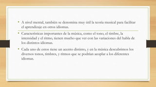 • A nivel mental, también se denomina muy útil la teoría musical para facilitar
el aprendizaje en otros idiomas.
• Características importantes de la música, como el tono, el timbre, la
intensidad y el ritmo, tienen mucho que ver con las variaciones del habla de
los distintos idiomas.
• Cada uno de estos tiene un acento distinto, y en la música descubrimos los
diversos tonos, timbres, y ritmos que se podrían acoplar a los diferentes
idiomas.
 