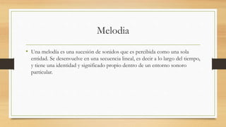 Melodia
• Una melodía es una sucesión de sonidos que es percibida como una sola
entidad. Se desenvuelve en una secuencia lineal, es decir a lo largo del tiempo,
y tiene una identidad y significado propio dentro de un entorno sonoro
particular.
 