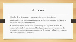 Armonía
• Estudio de la técnica para enlazar acordes (notas simultáneas).
• es el equilibrio de las proporciones entre las distintas partes de un todo, y su
resultado siempre connota belleza.
• Ciencia que enseña a constituir los acordes y que sugiere la manera de
combinarlos de la forma más equilibrada, consiguiendo así sensaciones de
relajación, sosiego (armonía consonante), o de tensión y vibraciones hirientes
(armonía disonante o dispuesta).
 