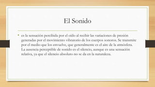 El Sonido
• es la sensación percibida por el oído al recibir las variaciones de presión
generadas por el movimiento vibratorio de los cuerpos sonoros. Se transmite
por el medio que los envuelve, que generalmente es el aire de la atmósfera.
La ausencia perceptible de sonido es el silencio, aunque es una sensación
relativa, ya que el silencio absoluto no se da en la naturaleza.
 