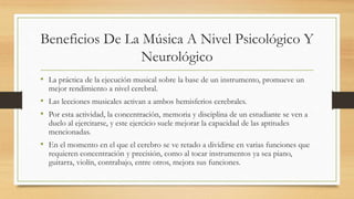Beneficios De La Música A Nivel Psicológico Y
Neurológico
• La práctica de la ejecución musical sobre la base de un instrumento, promueve un
mejor rendimiento a nivel cerebral.
• Las lecciones musicales activan a ambos hemisferios cerebrales.
• Por esta actividad, la concentración, memoria y disciplina de un estudiante se ven a
duelo al ejercitarse, y este ejercicio suele mejorar la capacidad de las aptitudes
mencionadas.
• En el momento en el que el cerebro se ve retado a dividirse en varias funciones que
requieren concentración y precisión, como al tocar instrumentos ya sea piano,
guitarra, violín, contrabajo, entre otros, mejora sus funciones.
 