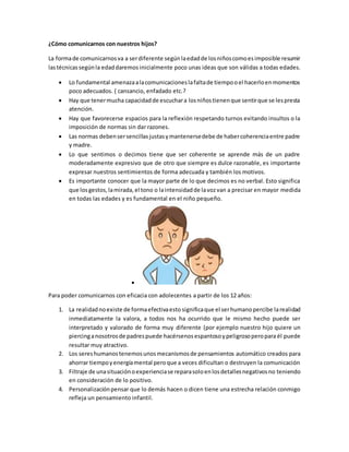 ¿Cómo comunicarnos con nuestros hijos?
La formade comunicarnosva a serdiferente segúnlaedadde losniñoscomoesimposible resumir
lastécnicassegúnla edaddaremos inicialmente poco unas ideas que son válidas a todas edades.
 Lo fundamental amenazaalacomunicacioneslafaltade tiempooel hacerloenmomentos
poco adecuados. ( cansancio, enfadado etc.?
 Hay que tenermucha capacidadde escuchara losniñostienenque sentirque se lespresta
atención.
 Hay que favorecerse espacios para la reflexión respetando turnos evitando insultos o la
imposición de normas sin dar razones.
 Las normas debensersencillasjustasymantenersedebe de habercoherenciaentre padre
y madre.
 Lo que sentimos o decimos tiene que ser coherente se aprende más de un padre
moderadamente expresivo que de otro que siempre es dulce razonable, es importante
expresar nuestros sentimientos de forma adecuada y también los motivos.
 Es importante conocer que la mayor parte de lo que decimos es no verbal. Esto significa
que losgestos,lamirada,el tono o laintensidadde lavozvan a precisar en mayor medida
en todas las edades y es fundamental en el niño pequeño.

Para poder comunicarnos con eficacia con adolecentes a partir de los 12 años:
1. La realidadnoexiste de formaefectivaesto significaque el serhumanopercibe larealidad
inmediatamente la valora, a todos nos ha ocurrido que le mismo hecho puede ser
interpretado y valorado de forma muy diferente (por ejemplo nuestro hijo quiere un
piercinganosotrosde padrespuede hacérsenos espantosoypeligrosoperopara él puede
resultar muy atractivo.
2. Los sereshumanostenemosunosmecanismosde pensamientos automático creados para
ahorrar tiempoyenergíamental peroque a veces dificultan o destruyen la comunicación
3. Filtraje de unasituaciónoexperienciase reparasoloenlosdetallesnegativosno teniendo
en consideración de lo positivo.
4. Personalizaciónpensar que lo demás hacen o dicen tiene una estrecha relación conmigo
refleja un pensamiento infantil.
 