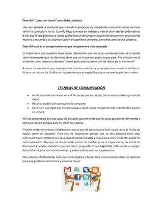 Describir “como me siento” ante dicha conducta
Una vez acotada la conducta que molesta o preocupa es importante comunicar como me hace
sentir la conducta y no tú. Cuando llego cansada de trabajar y veo el salón tan desordenado es
difícil que laotra personase sientaporhechosoh descripcionesque noshacensentirde unacierta
manera y en cambio si la comunicación eficazmente como nos sentimos ante hecho concreto.
Describir cual es el comportamiento que me pareciera más adecuado
Es importante que nuestros hijos sepan claramente que me pasa, cuando me pasa pero demás
sería interesante que les dejemos claro que es lo que nos gustaría que pase. Por si el otro no lo
entiende como nosotros ejemplo “no me gusta encontrarme con los restos de tu merienda”
A veces es necesario que expliquemos nuestros valores y preocupaciones como si mi hijo se
hiciera un tatuaje de 16 años es importante que yo especifique que me preocupa como madre.
TECNICAS DE COMUNICACIÓN
 He dichocomo me siento ante el hecho de que se tatuaje (sin insultar ni hacer juicios de
valor)
 Respeto su decisión aunque no la comparto
 Dejoclaro que dadoque me preocupasusaludloque me parece más importante esquien
se lo hará.
Mi hijocomprobaraque soy capaz de escuchar que entiendoque lascosaspuedenserdiferentesa
como yo las veo aunque para mi están bien claras.
Finalmenteterminaremosinsistiendoenque el arte de comunicarse bien no es tanto el hecho de
hablar como de escuchar. Para ello es importante pensar que la otra persona tiene algo
interesante que contarme que laverdadabsolutanoexiste yloque para mí es evidente puede no
serlo para otros. Hay que oír sin anticipar juicios no mostrar prisa ni impaciencia, no entrar en
discusiones previas, valorar lo que nos dicen, preguntar lo que haga falta, interpretar sin juzgar,
dar confianza, procurar no interrumpir y sobre todo tener mucha paciencia.
Nos estamos distanciando más que nunca padres e hijos? Una comunicación eficaz es decisiva
para que podamos acercarnos y amarnos mejor.
 