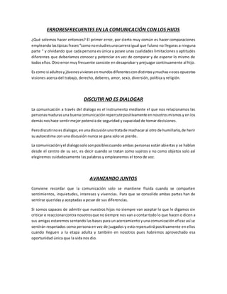 ERRORESFRECUENTES EN LA COMUNICACIÓN CON LOS HIJOS
¿Qué solemos hacer entonces? El primer error, por cierto muy común es hacer comparaciones
empleandolastípicas frases“comonoestudiesunacarrera igual que fulano no llegaras a ninguna
parte “ y olvidando que cada persona es única y posee unas cualidades limitaciones y aptitudes
diferentes que deberíamos conocer y potenciar en vez de comparar y de esperar lo mismo de
todosellos.Otro error muy frecuente consiste en desaprobar y prejuzgar continuamente al hijo.
Es como si adultosy jóvenesvivieranenmundosdiferentescondistintasymuchasveces opuestas
visiones acerca del trabajo, derecho, deberes, amor, sexo, diversión, política y religión.
DISCUTIR NO ES DIALOGAR
La comunicación a través del dialogo es el instrumento mediante el que nos relacionamos las
personasmadurasuna buenacomunicaciónrepercutepositivamente ennosotrosmismos y en los
demás nos hace sentir mejor potencia de seguridad y capacidad de tomar decisiones.
Perodiscutirnoes dialogar,enunadiscusiónunotratade machacar al otro de humillarlo,de herir
su autoestima con una discusión nunca se gana solo se pierde.
La comunicaciónyel dialogosolosonposiblescuando ambas personas están abiertas y se hablan
desde el centro de su ser, es decir cuando se tratan como sujetos y no como objetos solo así
elegiremos cuidadosamente las palabras y emplearemos el tono de voz.
AVANZANDO JUNTOS
Conviene recordar que la comunicación solo se mantiene fluida cuando se comparten
sentimientos, inquietudes, intereses y vivencias. Para que se consolide ambas partes han de
sentirse queridas y aceptadas a pesar de sus diferencias.
Si somos capaces de admitir que nuestros hijos no siempre van aceptar lo que le digamos sin
criticar o reaccionarcontra nosotrosque nosiempre nos van a contar todo lo que hacen o dicen a
sus amigas estaremos sentando las bases para un acercamiento y una comunicación eficaz así se
sentirán respetados como persona en vez de juzgados y esto repercutirá positivamente en ellos
cuando lleguen a la etapa adulta y también en nosotros pues habremos aprovechado esa
oportunidad única que la vida nos dio.
 