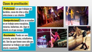 Clases de prostitución:
-Profesional: Las que trabajan en
burdeles, casas de citas y ellas
seleccionan a sus clientes.
-Semiprofesional: Éstas se escudan
en un trabajo como masajistas,
meseras, bailarinas, etc. Aquí el
cliente es el que escoge.
-Ocasionales: Puede ser una
sirvienta, ama de casa, estudiantes,
etc. Son las que tienen sexo sólo por
conservar su trabajo o por algún
interés monetario.
 