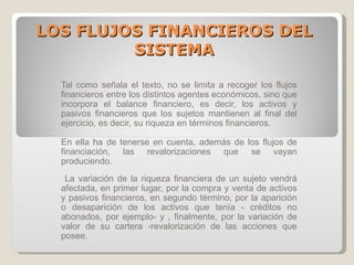 LOS FLUJOS FINANCIEROS DEL SISTEMA Tal como señala el texto, no se limita a recoger los flujos financieros entre los distintos agentes económicos, sino que incorpora el balance financiero, es decir, los activos y pasivos financieros que los sujetos mantienen al final del ejercicio, es decir, su riqueza en términos financieros. En ella ha de tenerse en cuenta, además de los flujos de financiación, las revalorizaciones que se vayan produciendo . La variación de la riqueza financiera de un sujeto vendrá afectada, en primer lugar, por la compra y venta de activos y pasivos financieros, en segundo término, por la aparición o desaparición de los activos que tenía - créditos no abonados, por ejemplo- y , finalmente, por la variación de valor de su cartera -revalorización de las acciones que posee. 