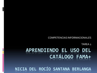 COMPETENCIAS INFORMACIONALES 
TAREA 2 
APRENDIENDO EL USO DEL 
CATÁLOGO FAMA+ 
NICIA DEL ROCÍO SANTANA BERLANGA 
 