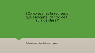 ¿Cómo usarías la red social
que escogiste, dentro de tu
aula de clase?"
Elaborado por: Guisella Jiménez Navarro
 