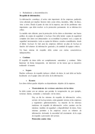  Redundancia y descentralización.
Respaldo de información]
La información constituye el activo más importante de las empresas, pudiendo
verse afectada por muchos factores tales como robos, incendios, fallas de disco,
virus u otros. Desde el punto de vista de la empresa, uno de los problemas más
importantes que debe resolver es la protección permanente de su información
crítica.
La medida más eficiente para la protección de los datos es determinar una buena
política de copias de seguridad o backups. Este debe incluir copias de seguridad
completa (los datos son almacenados en su totalidad la primera vez) y copias de
seguridad incrementales (solo se copian los ficheros creados o modificados desde
el último backup). Es vital para las empresas elaborar un plan de backup en
función del volumen de información generada y la cantidad de equipos críticos.
Un buen sistema de respaldo debe contar con ciertas características
indispensables:
 Continuo
El respaldo de datos debe ser completamente automático y continuo. Debe
funcionar de forma transparente, sin intervenir en las tareas que se encuentra
realizando el usuario.
 Seguro
Muchos softwares de respaldo incluyen cifrado de datos, lo cual debe ser hecho
localmente en el equipo antes del envío de la información.
 Remoto
Los datos deben quedar alojados en dependencias alejadas de la empresa.
 Mantenimiento de versiones anteriores de los datos
Se debe contar con un sistema que permita la recuperación de, por ejemplo,
versiones diarias, semanales y mensuales de los datos.
Hoy en día los sistemas de respaldo de información online,
servicio de backupremoto, están ganando terreno en las empresas
y organismos gubernamentales. La mayoría de los sistemas
modernos de respaldo de información online cuentan con las
máximas medidas de seguridad y disponibilidad de datos. Estos
sistemas permiten a las empresas crecer en volumen de
información derivando la necesidad del crecimiento de la copia
de respaldo a proveedor del servicio.
Protección contra virus
 