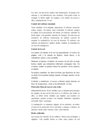 Los virus son uno de los medios más tradicionales de ataque a los
sistemas y a la información que sostienen. Para poder evitar su
contagio se deben vigilar los equipos y los medios de acceso a
ellos, principalmente la red.
Control del software instalado
Tener instalado en la máquina únicamente el software necesario
reduce riesgos. Así mismo tener controlado el software asegura
la calidad de la procedencia del mismo (el software obtenido de
forma ilegal o sin garantías aumenta los riesgos). En todo caso un
inventario de software proporciona un método correcto de
asegurar la reinstalación en caso de desastre. El software con
métodos de instalación rápidos facilita también la reinstalación
en caso de contingencia.
Control de la red
Los puntos de entrada en la red son generalmente el correo, las
páginas web y la entrada de ficheros desde discos, o de
ordenadores ajenos, como portátiles.
Mantener al máximo el número de recursos de red solo en modo
lectura, impide que ordenadores infectados propaguen virus. En
el mismo sentido se pueden reducir los permisos de los usuarios
al mínimo.
Se pueden centralizar los datos de forma que detectores de virus
en modo batch puedan trabajar durante el tiempo inactivo de las
máquinas.
Controlar y monitorizar el acceso a Internet puede detectar, en
fases de recuperación, cómo se ha introducido el virus.
Protección física de acceso a las redes
Independientemente de las medidas que se adopten para proteger
los equipos de una red de área local y el software que reside en
ellos, se deben tomar medidas que impidan que usuarios no
autorizados puedan acceder. Las medidas habituales dependen
del medio físico a proteger.
A continuación se enumeran algunos de los métodos, sin entrar
al tema de la protección de la red frente a ataques o intentos de
intrusión desde redes externas, tales como Internet.
Redes cableadas
Las rosetas de conexión de los edificios deben estar protegidas y
vigiladas. Una medida básica es evitar tener puntos de red
 