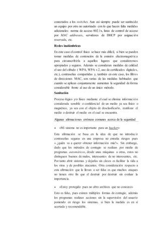 conectados a los switches. Aun así siempre puede ser sustituido
un equipo por otro no autorizado con lo que hacen falta medidas
adicionales: norma de acceso 802.1x, listas de control de acceso
por MAC addresses, servidores de DHCP por asignación
reservada, etc.
Redes inalámbricas
En este caso el control físico se hace más difícil, si bien se pueden
tomar medidas de contención de la emisión electromagnética
para circunscribirla a aquellos lugares que consideremos
apropiados y seguros. Además se consideran medidas de calidad
el uso del cifrado ( WPA, WPA v.2, uso de certificados digitales,
etc.), contraseñas compartidas y, también en este caso, los filtros
de direcciones MAC, son varias de las medidas habituales que
cuando se aplican conjuntamente aumentan la seguridad de forma
considerable frente al uso de un único método.
Sanitación
Proceso lógico y/o físico mediante el cual se elimina información
considerada sensible o confidencial de un medio ya sea físico o
magnético, ya sea con el objeto de desclasificarlo, reutilizar el
medio o destruir el medio en el cual se encuentra.
Algunas afirmaciones erróneas comunes acerca de la seguridad
 «Mi sistema no es importante para un hacker»
Esta afirmación se basa en la idea de que no introducir
contraseñas seguras en una empresa no entraña riesgos pues
« ¿quién va a querer obtener información mía?». Sin embargo,
dado que los métodos de contagio se realizan por medio de
programas automáticos, desde unas máquinas a otras, estos no
distinguen buenos de malos, interesantes de no interesantes, etc.
Por tanto abrir sistemas y dejarlos sin claves es facilitar la vida a
los virus y de posibles atacantes. Otra consideración respecto a
esta afirmación que la llevan a ser falsa es que muchos ataques
no tienen otro fin que el destruir por destruir sin evaluar la
importancia.
 «Estoy protegido pues no abro archivos que no conozco»
Esto es falso, pues existen múltiples formas de contagio, además
los programas realizan acciones sin la supervisión del usuario
poniendo en riesgo los sistemas, si bien la medida es en sí
acertada y recomendable.
 