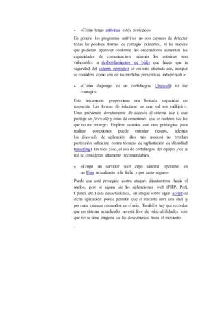  «Como tengo antivirus estoy protegido»
En general los programas antivirus no son capaces de detectar
todas las posibles formas de contagio existentes, ni las nuevas
que pudieran aparecer conforme los ordenadores aumenten las
capacidades de comunicación, además los antivirus son
vulnerables a desbordamientos de búfer que hacen que la
seguridad del sistema operativo se vea más afectada aún, aunque
se considera como una de las medidas preventivas indispensable.
 «Como dispongo de un cortafuegos (firewall) no me
contagio»
Esto únicamente proporciona una limitada capacidad de
respuesta. Las formas de infectarse en una red son múltiples.
Unas provienen directamente de accesos al sistema (de lo que
protege un firewall) y otras de conexiones que se realizan (de las
que no me protege). Emplear usuarios con altos privilegios para
realizar conexiones puede entrañar riesgos, además
los firewalls de aplicación (los más usados) no brindan
protección suficiente contra técnicas de suplantación de identidad
(spoofing). En todo caso, el uso de cortafuegos del equipo y de la
red se consideran altamente recomendables.
 «Tengo un servidor web cuyo sistema operativo es
un Unix actualizado a la fecha y por tanto seguro»
Puede que esté protegido contra ataques directamente hacia el
núcleo, pero si alguna de las aplicaciones web (PHP, Perl,
Cpanel, etc.) está desactualizada, un ataque sobre algún script de
dicha aplicación puede permitir que el atacante abra una shell y
por ende ejecutar comandos en el unix. También hay que recordar
que un sistema actualizado no está libre de vulnerabilidades sino
que no se tiene ninguna de las descubiertas hasta el momento.
.
 