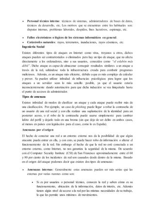  Personal técnico interno: técnicos de sistemas, administradores de bases de datos,
técnicos de desarrollo, etc. Los motivos que se encuentran entre los habituales son:
disputas internas, problemas laborales, despidos, fines lucrativos, espionaje, etc.
 Fallos electrónicos o lógicos de los sistemas informáticos en general.
 Catástrofes naturales: rayos, terremotos, inundaciones, rayos cósmicos, etc.
Ingeniería Social
Existen diferentes tipos de ataques en Internet como virus, troyanos u otros, dichos
ataques pueden ser contrarrestados o eliminados pero hay un tipo de ataque, que no afecta
directamente a los ordenadores, sino a sus usuarios, conocidos como “el eslabón más
débil”. Dicho ataque es capaz de almacenar conseguir resultados similares a un ataque a
través de la red, saltándose toda la infraestructura creada para combatir programas
maliciosos. Además, es un ataque más eficiente, debido a que es más complejo de calcular
y prever. Se pueden utilizar infinidad de influencias psicológicas para lograr que los
ataques a un servidor sean lo más sencillo posible, ya que el usuario estaría
inconscientemente dando autorización para que dicha inducción se vea finiquitada hasta
el punto de accesos de administrador.
Tipos de amenaza
Existen infinidad de modos de clasificar un ataque y cada ataque puede recibir más de
una clasificación. Por ejemplo, un caso de phishing puede llegar a robar la contraseña de
un usuario de una red social y con ella realizar una suplantación de la identidad para un
posterior acoso, o el robo de la contraseña puede usarse simplemente para cambiar
lafoto del perfil y dejarlo todo en una broma (sin que deje de ser delito en ambos casos,
al menos en países con legislación para el caso, como lo es España).
Amenazas por el origen
El hecho de conectar una red a un entorno externo nos da la posibilidad de que algún
atacante pueda entrar en ella, y con esto, se puede hacer robo de información o alterar el
funcionamiento de la red. Sin embargo el hecho de que la red no esté conectada a un
entorno externo, como Internet, no nos garantiza la seguridad de la misma. De acuerdo
con el Computer Security Institute (CSI) de San Francisco aproximadamente entre el 60
y 80 por ciento de los incidentes de red son causados desde dentro de la misma. Basado
en el origen del ataque podemos decir que existen dos tipos de amenazas:
 Amenazas internas: Generalmente estas amenazas pueden ser más serias que las
externas por varias razones como son:
 Si es por usuarios o personal técnico, conocen la red y saben cómo es su
funcionamiento, ubicación de la información, datos de interés, etc. Además
tienen algún nivel de acceso a la red por las mismas necesidades de su trabajo,
lo que les permite unos mínimos de movimientos.
 