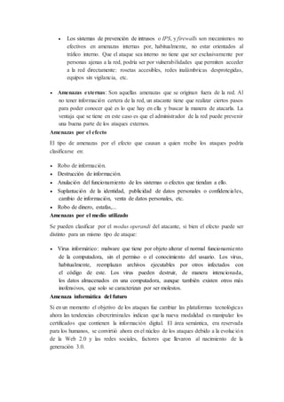  Los sistemas de prevención de intrusos o IPS, y firewalls son mecanismos no
efectivos en amenazas internas por, habitualmente, no estar orientados al
tráfico interno. Que el ataque sea interno no tiene que ser exclusivamente por
personas ajenas a la red, podría ser por vulnerabilidades que permiten acceder
a la red directamente: rosetas accesibles, redes inalámbricas desprotegidas,
equipos sin vigilancia, etc.
 Amenazas externas: Son aquellas amenazas que se originan fuera de la red. Al
no tener información certera de la red, un atacante tiene que realizar ciertos pasos
para poder conocer qué es lo que hay en ella y buscar la manera de atacarla. La
ventaja que se tiene en este caso es que el administrador de la red puede prevenir
una buena parte de los ataques externos.
Amenazas por el efecto
El tipo de amenazas por el efecto que causan a quien recibe los ataques podría
clasificarse en:
 Robo de información.
 Destrucción de información.
 Anulación del funcionamiento de los sistemas o efectos que tiendan a ello.
 Suplantación de la identidad, publicidad de datos personales o confidenciales,
cambio de información, venta de datos personales, etc.
 Robo de dinero, estafas,...
Amenazas por el medio utilizado
Se pueden clasificar por el modus operandi del atacante, si bien el efecto puede ser
distinto para un mismo tipo de ataque:
 Virus informático: malware que tiene por objeto alterar el normal funcionamiento
de la computadora, sin el permiso o el conocimiento del usuario. Los virus,
habitualmente, reemplazan archivos ejecutables por otros infectados con
el código de este. Los virus pueden destruir, de manera intencionada,
los datos almacenados en una computadora, aunque también existen otros más
inofensivos, que solo se caracterizan por ser molestos.
Amenaza informática del futuro
Si en un momento el objetivo de los ataques fue cambiar las plataformas tecnológicas
ahora las tendencias cibercriminales indican que la nueva modalidad es manipular los
certificados que contienen la información digital. El área semántica, era reservada
para los humanos, se convirtió ahora en el núcleo de los ataques debido a la evolución
de la Web 2.0 y las redes sociales, factores que llevaron al nacimiento de la
generación 3.0.
 