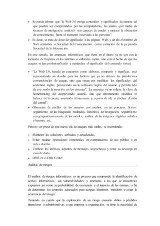  Se puede afirmar que “la Web 3.0 otorga contenidos y significados de manera tal
que pueden ser comprendidos por las computadoras, las cuales -por medio de
técnicas de inteligencia artificial- son capaces de emular y mejorar la obtención
de conocimiento, hasta el momento reservada a las personas”.
 Es decir, se trata de dotar de significado a las páginas Web, y de ahí el nombre de
Web semántica o Sociedad del Conocimiento, como evolución de la ya pasada
Sociedad de la Información
En este sentido, las amenazas informáticas que viene en el futuro ya no son con la
inclusión de troyanos en los sistemas o softwares espías, sino con el hecho de que los
ataques se han profesionalizado y manipulan el significado del contenido virtual.
 “La Web 3.0, basada en conceptos como elaborar, compartir y significar, está
representando un desafío para los hackers que ya no utilizan las plataformas
convencionales de ataque, sino que optan por modificar los significados del
contenido digital, provocando así la confusión lógica del usuario y permitiendo
de este modo la intrusión en los sistemas”, La amenaza ya no solicita la clave de
homebanking del desprevenido usuario, sino que directamente modifica el
balance de la cuenta, asustando al internauta y, a partir de allí, sí efectuar el robo
del capital”.
 Obtención de perfiles de los usuarios por medios, en un principio, lícitos:
seguimiento de las búsquedas realizadas, históricos de navegación, seguimiento
con geoposicionamiento de los móviles, análisis de las imágenes digitales subidas
a Internet, etc.
Para no ser presa de esta nueva ola de ataques más sutiles, se recomienda:
 Mantener las soluciones activadas y actualizadas.
 Evitar realizar operaciones comerciales en computadoras de uso público o en
redes abiertas.
 Verificar los archivos adjuntos de mensajes sospechosos y evitar su descarga en
caso de duda.
 DMS en el Data Center
Análisis de riesgos
El análisis de riesgos informáticos es un proceso que comprende la identificación de
activos informáticos, sus vulnerabilidades y amenazas a los que se encuentran
expuestos así como su probabilidad de ocurrencia y el impacto de las mismas, a fin
de determinar los controles adecuados para aceptar, disminuir, transferir o evitar la
ocurrencia del riesgo.
Teniendo en cuenta que la explotación de un riesgo causaría daños o pérdidas
financieras o administrativas a una empresa u organización, se tiene la necesidad de
 