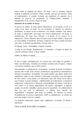 poder estimar la magnitud del impacto del riesgo a que se encuentra expuesta
mediante la aplicación de controles. Dichos controles, para que sean efectivos, deben
ser implementados en conjunto formando una arquitectura de seguridad con la
finalidad de preservar las propiedades de confidencialidad, integridad y
disponibilidad de los recursos objetos de riesgo.
Elementos de un análisis de riesgo
El proceso de análisis de riesgo genera habitualmente un documento al cual se le
conoce como matriz de riesgo. En este documento se muestran los elementos
identificados, la manera en que se relacionan y los cálculos realizados. Este análisis
de riesgo es indispensable para lograr una correcta administración del riesgo. La
administración del riesgo hace referencia a la gestión de los recursos de la
organización. Existen diferentes tipos de riesgos como el riesgo residual y riesgo total
así como también el tratamiento del riesgo, evaluación del riesgo y gestión del riesgo
entre otras. La fórmula para determinar el riesgo total es:
RT (Riesgo Total) = Probabilidad x Impacto Promedio
A partir de esta fórmula determinaremos su tratamiento y después de aplicar los
controles podremos obtener el riesgo residual.
Análisis de impacto al negocio
El reto es asignar estratégicamente los recursos para cada equipo de seguridad y
bienes que intervengan, basándose en el impacto potencial para el negocio, respecto
a los diversos incidentes que se deben resolver.
Para determinar el establecimiento de prioridades, el sistema de gestión de incidentes
necesita saber el valor de los sistemas de información que pueden ser potencialmente
afectados por incidentes de seguridad. Esto puede implicar que alguien dentro de la
organización asigne un valor monetario a cada equipo y un archivo en la red o asignar
un valor relativo a cada sistema y la información sobre ella. Dentro de los valores
para el sistema se pueden distinguir: confidencialidad de la información, la integridad
(aplicaciones e información) y finalmente la disponibilidad del sistema. Cada uno de
estos valores es un sistema independiente del negocio, supongamos el siguiente
ejemplo, un servidor webpúblico pueden poseer la característica de confidencialidad
baja (ya que toda la información es pública) pero necesita alta
disponibilidad e integridad, para poder ser confiable. En contraste, un sistema
de planificación de recursos empresariales (ERP) es, habitualmente, un sistema que
posee alto puntaje en las tres variables.
Los incidentes individuales pueden variar ampliamente en términos de alcance e
importancia.
Puesta en marcha de una política de seguridad
 