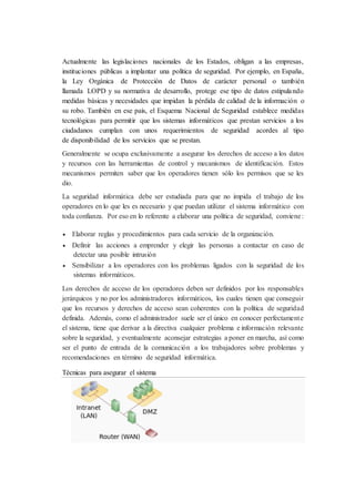 Actualmente las legislaciones nacionales de los Estados, obligan a las empresas,
instituciones públicas a implantar una política de seguridad. Por ejemplo, en España,
la Ley Orgánica de Protección de Datos de carácter personal o también
llamada LOPD y su normativa de desarrollo, protege ese tipo de datos estipulando
medidas básicas y necesidades que impidan la pérdida de calidad de la información o
su robo. También en ese país, el Esquema Nacional de Seguridad establece medidas
tecnológicas para permitir que los sistemas informáticos que prestan servicios a los
ciudadanos cumplan con unos requerimientos de seguridad acordes al tipo
de disponibilidad de los servicios que se prestan.
Generalmente se ocupa exclusivamente a asegurar los derechos de acceso a los datos
y recursos con las herramientas de control y mecanismos de identificación. Estos
mecanismos permiten saber que los operadores tienen sólo los permisos que se les
dio.
La seguridad informática debe ser estudiada para que no impida el trabajo de los
operadores en lo que les es necesario y que puedan utilizar el sistema informático con
toda confianza. Por eso en lo referente a elaborar una política de seguridad, conviene:
 Elaborar reglas y procedimientos para cada servicio de la organización.
 Definir las acciones a emprender y elegir las personas a contactar en caso de
detectar una posible intrusión
 Sensibilizar a los operadores con los problemas ligados con la seguridad de los
sistemas informáticos.
Los derechos de acceso de los operadores deben ser definidos por los responsables
jerárquicos y no por los administradores informáticos, los cuales tienen que conseguir
que los recursos y derechos de acceso sean coherentes con la política de seguridad
definida. Además, como el administrador suele ser el único en conocer perfectamente
el sistema, tiene que derivar a la directiva cualquier problema e información relevante
sobre la seguridad, y eventualmente aconsejar estrategias a poner en marcha, así como
ser el punto de entrada de la comunicación a los trabajadores sobre problemas y
recomendaciones en término de seguridad informática.
Técnicas para asegurar el sistema
 
