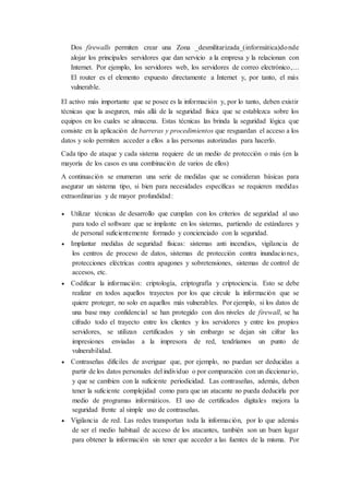 Dos firewalls permiten crear una Zona _desmilitarizada_(informática)donde
alojar los principales servidores que dan servicio a la empresa y la relacionan con
Internet. Por ejemplo, los servidores web, los servidores de correo electrónico,...
El router es el elemento expuesto directamente a Internet y, por tanto, el más
vulnerable.
El activo más importante que se posee es la información y, por lo tanto, deben existir
técnicas que la aseguren, más allá de la seguridad física que se establezca sobre los
equipos en los cuales se almacena. Estas técnicas las brinda la seguridad lógica que
consiste en la aplicación de barreras y procedimientos que resguardan el acceso a los
datos y solo permiten acceder a ellos a las personas autorizadas para hacerlo.
Cada tipo de ataque y cada sistema requiere de un medio de protección o más (en la
mayoría de los casos es una combinación de varios de ellos)
A continuación se enumeran una serie de medidas que se consideran básicas para
asegurar un sistema tipo, si bien para necesidades específicas se requieren medidas
extraordinarias y de mayor profundidad:
 Utilizar técnicas de desarrollo que cumplan con los criterios de seguridad al uso
para todo el software que se implante en los sistemas, partiendo de estándares y
de personal suficientemente formado y concienciado con la seguridad.
 Implantar medidas de seguridad físicas: sistemas anti incendios, vigilancia de
los centros de proceso de datos, sistemas de protección contra inundaciones,
protecciones eléctricas contra apagones y sobretensiones, sistemas de control de
accesos, etc.
 Codificar la información: criptología, criptografía y criptociencia. Esto se debe
realizar en todos aquellos trayectos por los que circule la información que se
quiere proteger, no solo en aquellos más vulnerables. Por ejemplo, si los datos de
una base muy confidencial se han protegido con dos niveles de firewall, se ha
cifrado todo el trayecto entre los clientes y los servidores y entre los propios
servidores, se utilizan certificados y sin embargo se dejan sin cifrar las
impresiones enviadas a la impresora de red, tendríamos un punto de
vulnerabilidad.
 Contraseñas difíciles de averiguar que, por ejemplo, no puedan ser deducidas a
partir de los datos personales del individuo o por comparación con un diccionario,
y que se cambien con la suficiente periodicidad. Las contraseñas, además, deben
tener la suficiente complejidad como para que un atacante no pueda deducirla por
medio de programas informáticos. El uso de certificados digitales mejora la
seguridad frente al simple uso de contraseñas.
 Vigilancia de red. Las redes transportan toda la información, por lo que además
de ser el medio habitual de acceso de los atacantes, también son un buen lugar
para obtener la información sin tener que acceder a las fuentes de la misma. Por
 
