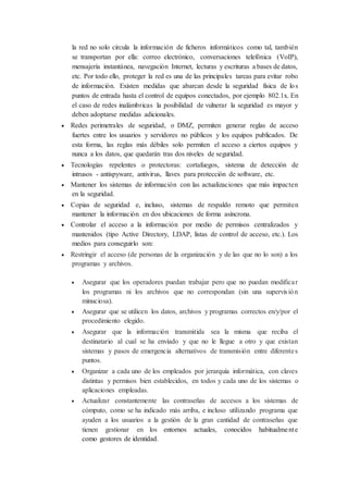 la red no solo circula la información de ficheros informáticos como tal, también
se transportan por ella: correo electrónico, conversaciones telefónica (VoIP),
mensajería instantánea, navegación Internet, lecturas y escrituras a bases de datos,
etc. Por todo ello, proteger la red es una de las principales tareas para evitar robo
de información. Existen medidas que abarcan desde la seguridad física de los
puntos de entrada hasta el control de equipos conectados, por ejemplo 802.1x. En
el caso de redes inalámbricas la posibilidad de vulnerar la seguridad es mayor y
deben adoptarse medidas adicionales.
 Redes perimetrales de seguridad, o DMZ, permiten generar reglas de acceso
fuertes entre los usuarios y servidores no públicos y los equipos publicados. De
esta forma, las reglas más débiles solo permiten el acceso a ciertos equipos y
nunca a los datos, que quedarán tras dos niveles de seguridad.
 Tecnologías repelentes o protectoras: cortafuegos, sistema de detección de
intrusos - antispyware, antivirus, llaves para protección de software, etc.
 Mantener los sistemas de información con las actualizaciones que más impacten
en la seguridad.
 Copias de seguridad e, incluso, sistemas de respaldo remoto que permiten
mantener la información en dos ubicaciones de forma asíncrona.
 Controlar el acceso a la información por medio de permisos centralizados y
mantenidos (tipo Active Directory, LDAP, listas de control de acceso, etc.). Los
medios para conseguirlo son:
 Restringir el acceso (de personas de la organización y de las que no lo son) a los
programas y archivos.
 Asegurar que los operadores puedan trabajar pero que no puedan modificar
los programas ni los archivos que no correspondan (sin una supervisión
minuciosa).
 Asegurar que se utilicen los datos, archivos y programas correctos en/y/por el
procedimiento elegido.
 Asegurar que la información transmitida sea la misma que reciba el
destinatario al cual se ha enviado y que no le llegue a otro y que existan
sistemas y pasos de emergencia alternativos de transmisión entre diferentes
puntos.
 Organizar a cada uno de los empleados por jerarquía informática, con claves
distintas y permisos bien establecidos, en todos y cada uno de los sistemas o
aplicaciones empleadas.
 Actualizar constantemente las contraseñas de accesos a los sistemas de
cómputo, como se ha indicado más arriba, e incluso utilizando programa que
ayuden a los usuarios a la gestión de la gran cantidad de contraseñas que
tienen gestionar en los entornos actuales, conocidos habitualmente
como gestores de identidad.
 