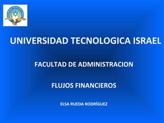 UNIVERSIDAD TECNOLOGICA ISRAEL FACULTAD DE ADMINISTRACION FLUJOS FINANCIEROS ELSA RUEDA RODRÍGUEZ 