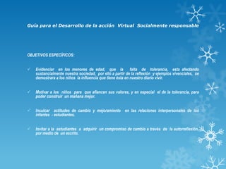 Guía para el Desarrollo de la acción Virtual Socialmente responsable

OBJETIVOS ESPECÍFICOS:



Evidenciar en los menores de edad, que la falta de tolerancia, esta afectando
sustancialmente nuestra sociedad, por ello a partir de la reflexión y ejemplos vivenciales, se
demostrara a los niños la influencia que tiene ésta en nuestro diario vivir.



Motivar a los niños para que afiancen sus valores, y en especial el de la tolerancia, para
poder construir un mañana mejor.



Inculcar actitudes de cambio y mejoramiento en las relaciones interpersonales de los
infantes - estudiantes.



Invitar a la estudiantes a adquirir un compromiso de cambio a través de la autorreflexión,
por medio de un escrito.

 