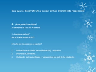 Guía para el Desarrollo de la acción Virtual Socialmente responsable

4. ¿A que población va dirigida?
A estudiantes de 4 y 5 año de primaria.
5. ¿Cuando se realizará?
Del 20 al 24 de octubre de 2013.
6. Cuales son los pasos que se seguirán?
1.

Realización de las charlas de concientización y motivación.

2.

Desarrollo de Actividades .

3.

Realización de la autorreflexión y compromisos por parte de los estudiantes.

 