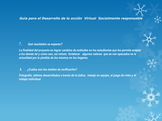 Guía para el Desarrollo de la acción Virtual Socialmente responsable

7.

Qué resultados se esperan?

La finalidad del proyecto es lograr cambios de actitudes en los estudiantes que les permita aceptar
a los demás tal y como son, así mismo fortalecer algunos valores que se ven opacados en la
actualidad por la pérdida de los mismos en los hogares.

8.

¿Cuáles son los medios de verificación?

Fotografía, talleres desarrollados a través de la lúdica, trabajo en equipo, el juego de roles y el
trabajo individual.

 