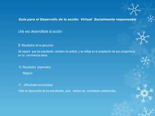 Guía para el Desarrollo de la acción Virtual Socialmente responsable

Una vez desarrollada la acción:
9. Resultados de la ejecución:
Se espera que los estudiante cambien de actitud, y se refleje en la aceptación de sus compañeros
en su convivencia diaria.

10. Resultados imprevistos
Ninguno.

11. Dificultades encontradas
Falta de disposición de los estudiantes para realizar las actividades establecidas.

 