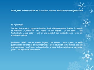 Guía para el Desarrollo de la acción Virtual Socialmente responsable

12. Aprendizaje
Gracias a éste proyecto logramos visualizar desde diferentes puntos de vista , la carencia
de tolerancia y perdida de los valores en los hogares,
ya que éstos
son
fundaméntales , para poder
vivir en una sociedad tan cambiante como en la que
actualmente vivimos.

Igualmente refleja que en nuestro hogares, los valores
poco a poco se están
quebrantando, por ende es de vital importancia que la educación en las familias sea una
prioridad basado en el amor, en la dedicación y sobre todo en la tolerancia para poder
guiar a sus hijos por el buen camino.

 