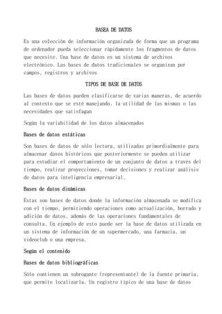 BASEA DE DATOS
Es una colección de información organizada de forma que un programa
de ordenador pueda seleccionar rápidamente los fragmentos de datos
que necesite. Una base de datos es un sistema de archivos
electrónico. Las bases de datos tradicionales se organizan por
campos, registros y archivos
TIPOS DE BASE DE DATOS
Las bases de datos pueden clasificarse de varias maneras, de acuerdo
al contexto que se esté manejando, la utilidad de las mismas o las
necesidades que satisfagan
Según la variabilidad de los datos almacenados
Bases de datos estáticas
Son bases de datos de sólo lectura, utilizadas primordialmente para
almacenar datos históricos que posteriormente se pueden utilizar
para estudiar el comportamiento de un conjunto de datos a través del
tiempo, realizar proyecciones, tomar decisiones y realizar análisis
de datos para inteligencia empresarial.
Bases de datos dinámicas
Éstas son bases de datos donde la información almacenada se modifica
con el tiempo, permitiendo operaciones como actualización, borrado y
adición de datos, además de las operaciones fundamentales de
consulta. Un ejemplo de esto puede ser la base de datos utilizada en
un sistema de información de un supermercado, una farmacia, un
videoclub o una empresa.
Según el contenido
Bases de datos bibliográficas
Sólo contienen un subrogante (representante) de la fuente primaria,
que permite localizarla. Un registro típico de una base de datos
 