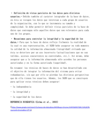 usuarios.- Debido también al carácter integrador de la base de datos,
en ésta se recogen los datos que interesan a cada grupo de usuarios
de la organización, con lo que se incrementa su tamaño y
complejidad. Se debe permitir definir vistas parciales de la base de
datos que contengan sólo aquellos datos que son relevantes para cada
uno de los grupos.
datos.- Para que la base de datos refleje fielmente la realidad de
la cual es una representación, el SGBD bebe asegurar en todo momento
la calidad de la información almacenada (integridad) evitando que
ésta se deteriore por un uso incorrecto (actualizaciones que no son
válidas, accesos concurrentes no controlados, etc.). Así mismo, debe
asegurar que a la información almacenada sólo acceden las personas
autorizadas y en la forma autorizada (seguridad).
En resumen: las técnicas de bases de datos se han desarrollado con
el objetivo de integrar la información del sistema para evitar
redundancias, sin que por ello se pierdan las distintas perspectivas
que de ella tienen los usuarios. Además, los SGBD que se construyen
para aplicar estas técnicas deben asegurar:
- la independencia
- la integridad y
- la seguridad de los datos
REFERENCIA BIOGRAFICA (Celma et al., 2003)
(https://www.google.com/search?q=bases+de+datos&oq=BASE&aqs=chrome.0.69i59j69i57j0l6.5181j0j7&
sourceid=chrome&ie=UTF-8)
 