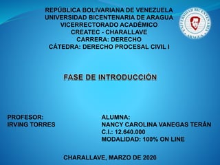 REPÚBLICA BOLIVARIANA DE VENEZUELA
UNIVERSIDAD BICENTENARIA DE ARAGUA
VICERRECTORADO ACADÉMICO
CREATEC - CHARALLAVE
CARRERA: DERECHO
CÁTEDRA: DERECHO PROCESAL CIVIL I
PROFESOR:
IRVING TORRES
ALUMNA:
NANCY CAROLINA VANEGAS TERÁN
C.I.: 12.640.000
MODALIDAD: 100% ON LINE
CHARALLAVE, MARZO DE 2020
 