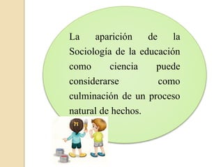 La aparición de la
Sociología de la educación
como ciencia puede
considerarse como
culminación de un proceso
natural de hechos.
 