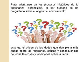 Para adentrarse en los procesos históricos de la
enseñanza- aprendizaje, el ser humano se ha
preguntado sobre el origen del conocimiento,
esto es, el origen de las dudas que dan pie a más
dudas sobre las relaciones, causas y consecuencias
de todas las cosas y fenómenos sobre la tierra.
 