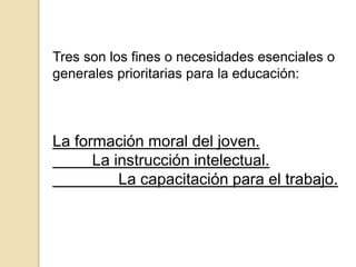 Tres son los fines o necesidades esenciales o
generales prioritarias para la educación:
La formación moral del joven.
La instrucción intelectual.
La capacitación para el trabajo.
 