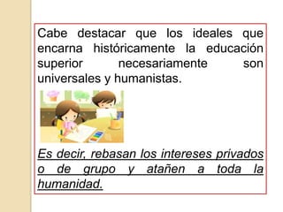 Cabe destacar que los ideales que
encarna históricamente la educación
superior necesariamente son
universales y humanistas.
Es decir, rebasan los intereses privados
o de grupo y atañen a toda la
humanidad.
 