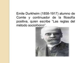 Emile Durkheim (1858-1917) alumno de
Comte y continuador de la filosofía
positiva, quien escribe “Las reglas del
método sociológico”,
 