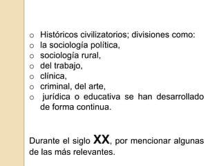 o Históricos civilizatorios; divisiones como:
o la sociología política,
o sociología rural,
o del trabajo,
o clínica,
o criminal, del arte,
o jurídica o educativa se han desarrollado
de forma continua.
Durante el siglo XX, por mencionar algunas
de las más relevantes.
 