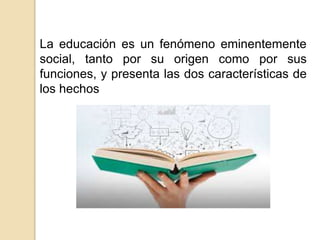 La educación es un fenómeno eminentemente
social, tanto por su origen como por sus
funciones, y presenta las dos características de
los hechos
 