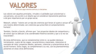 Definición según distintos teóricos y/o disciplinas:
Los valores son aquellos principios, virtudes o cualidades que caracterizan a
una persona, una acción o un objeto que se consideran típicamente positivos
o de gran importancia por un grupo social.
Rokeach, señala: "valores son un tipo de creencias que llevan al sujeto a actuar de
una manera determinada; son creencias que prescriben el comportamiento
humano".
También, Garzón y Garcés, afirman que: "son proyectos ideales de comportarse y
de existir que se adecuan a las coordenadas histórico-sociales y que a la vez las
trascienden".
De estas definiciones, que se complementan entre sí, se pueden destacar,
inicialmente, cuatro de los rasgos, característicos y esenciales, inherentes al
concepto de valor: proyectos ideales, opciones, creencias y características de la
acción humana. Estos rasgos, se complementan a su vez, con los planteamientos
presentes en estas otras definiciones.
 