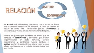 La actitud está íntimamente relacionado con el estado de ánimo
que la persona presente en el momento. Y como ya sabemos el
estado de ánimo está influenciado por los sentimientos y
emociones que vivimos en ese mismo momento temporal.
Aunque nos guiemos por los estados de ánimo que nos
conduce los sentimientos y emociones que estamos
experimentando en cada momento, también
reaccionamos y cambiamos nuestra conducta y
actitud por la interpretación(que ocurre en un segundo
plano) que hacemos de la realidad del evento que está
ocurriendo.
 