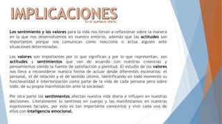 Los sentimiento y los valores para la vida nos llevan a reflexionar sobre la manera
en la que nos desenvolvemos en nuestro entorno, además que las actitudes son
importantes porque nos comunican como reacciona o actúa alguien ante
situaciones determinadas.
Los valores son importantes por lo que significan y por lo que representan, son
actitudes y sentimientos que van de acuerdo con nuestras creencias y
pensamientos siendo la fuente de satisfacción y plenitud. El estudio de los valores
nos lleva a reconsiderar nuestra forma de actuar desde diferentes escenarios: el
personal, el de relación y el de sentido último, identificando en todo momento su
funcionalidad e interiorización como parte de la vida de cada persona pero sobre
todo, de su propia manifestación ante la sociedad.
Por otra parte los sentimientos afectan nuestra vida diaria e influyen en nuestras
decisiones. Literalmente lo sentimos en cuerpo y las manifestamos en nuestras
expresiones faciales, por esto es tan importante conocerlos y vivir cada uno de
ellos con inteligencia emocional.
En el quehacer diario:
 