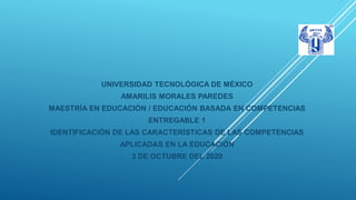 UNIVERSIDAD TECNOLÓGICA DE MÉXICO
AMARILIS MORALES PAREDES
MAESTRÍA EN EDUCACIÓN / EDUCACIÓN BASADA EN COMPETENCIAS
ENTREGABLE 1
IDENTIFICACIÓN DE LAS CARACTERÍSTICAS DE LAS COMPETENCIAS
APLICADAS EN LA EDUCACIÓN
3 DE OCTUBRE DEL 2020
 