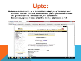 El sistema de bibliotecas de la Universidad Pedagógica y Tecnológica de
Colombia funciona como un metabuscador, por lo que además de tener
una gran biblioteca a su disposición, nos conecta con
buscadores, apoyándonos a encontrar muchas páginas en la red.
 