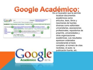 Es un buscador que te permite
localizar documentos
académicos como
artículos, tesis, libros y
resúmenes de fuentes
diversas como editoriales
universitarias, asociaciones
profesionales, repositorios de
preprints, universidades y
otras organizaciones
académicas. Los resultados
aparecen ordenados
considerando el texto
completo, el número de citas
recibidas, el autor, la
publicación fuente, etc.
 