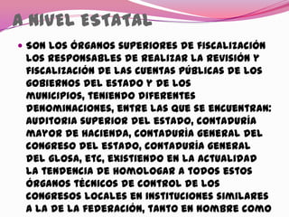 A NIVEL ESTATAL
 Son los órganos superiores de fiscalización
los responsables de realizar la revisión y
fiscalización de las cuentas públicas de los
gobiernos del estado y de los
municipios, teniendo diferentes
denominaciones, entre las que se encuentran:
Auditoria superior del estado, contaduría
mayor de hacienda, contaduría general del
congreso del estado, contaduría general
del glosa, etc, existiendo en la actualidad
la tendencia de homologar a todos estos
órganos técnicos de control de los
congresos locales en instituciones similares
a la de la federación, tanto en nombre como
 