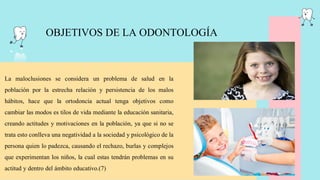 OBJETIVOS DE LA ODONTOLOGÍA
La maloclusiones se considera un problema de salud en la
población por la estrecha relación y persistencia de los malos
hábitos, hace que la ortodoncia actual tenga objetivos como
cambiar las modos es tilos de vida mediante la educación sanitaria,
creando actitudes y motivaciones en la población, ya que si no se
trata esto conlleva una negatividad a la sociedad y psicológico de la
persona quien lo padezca, causando el rechazo, burlas y complejos
que experimentan los niños, la cual estas tendrán problemas en su
actitud y dentro del ámbito educativo.(7)
 
