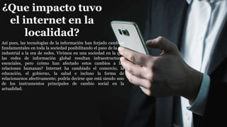 ¿Que impacto tuvo
el internet en la
localidad?
Así pues, las tecnologías de la información han forjado cambios
fundamentales en toda la sociedad posibilitando el paso de la era
industrial a la era de redes. Vivimos en una sociedad en la que
las redes de información global resultan infraestructuras
esenciales, pero ¿cómo han afectado estos cambios a las
relaciones humanas? Internet ha cambiado el comercio, la
educación, el gobierno, la salud e incluso la forma de
relacionarnos afectivamente; podría decirse que está siendo uno
de los instrumentos principales de cambio social en la
actualidad.
 