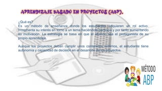 ¿Qué es?
Es un método de enseñanza donde los estudiantes adquieren un rol activo.
Incrementa su interés en torno a un tema haciéndole partícipe y por tanto aumentando
su motivación. La estrategia se basa en que el alumno sea el protagonista de su
propio aprendizaje.
Aunque los proyectos deban cumplir unos contenidos mínimos, el estudiante tiene
autonomía y capacidad de decisión en el desarrollo de los proyectos.
Aprendizaje basado en proyectos (ABP).
 