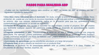 Pasos para realizar ABP
¿Cuáles son los ingredientes básicos para construir un ABP? La receta del ABP se prepara con los
siguientes ingredientes esenciales:
1.Una idea o tema relevantes para el alumnado: Sin duda, conocer el entorno su patrimonio cultural, físico,
ambiental, etc. puede ser una fuente de recursos importante. La fórmula para activar y potenciar el interés por
su entorno, algo que conocer relativamente, radica en la activación para que sus aprendizajes estén
contextualizados y adquieran un acicate de motivación.
2.Criterios de evaluación: Nos ayudan a concretar los aprendizajes y acotar el proyecto. Son tan amplios
que fácilmente cualquier aspecto del patrimonio puede facilitar el desarrollo de aprendizajes de nuestro
alumnado.
3.Pregunta orientadora o reto: Transformemos el tema en un reto o desafío mediante una pregunta
estimulante. Por ejemplo: ¿Cómo podríamos convertir nuestra localidad en un centro de interés turístico?
¿Cómo podríamos recuperar una fiesta de tradición oral? ¿Cómo entender el espacio humanizado desde los
oficios patrimoniales de la zona?
4.Actividades de aprendizaje que los estudiantes abordarán a lo largo del proyecto.
5.Producto final: el reto o desafío se resolverá con un producto final.
6.Audiencia: el producto ha de presentarse siempre ante un público externo a la clase. Pueden ser
estudiantes de otro nivel, familias, expertos, etc.
 